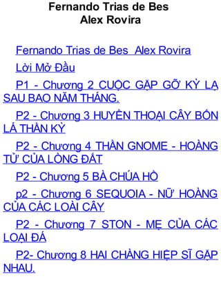 Fernando Trias de Bes
Alex Rovira
Fernando Trias de Bes Alex Rovira
Lời Mở Đầu
P1 - Chương 2 CUỘC GẶP GỠ KỲ LẠ
SAU BAO NĂM THÁNG.
P2 - Chương 3 HUYỀN THOẠI CÂY BỐN
LÁ THẦN KỲ
P2 - Chương 4 THẦN GNOME - HOÀNG
TỬ CỦA LÒNG ĐẤT
P2 - Chương 5 BÀ CHÚA HỒ
p2 - Chương 6 SEQUOIA - NỮ HOÀNG
CỦA CÁC LOÀI CÂY
P2 - Chương 7 STON - MẸ CỦA CÁC
LOẠI ĐÁ
P2- Chương 8 HAI CHÀNG HIỆP SĨ GẶP
NHAU.
 