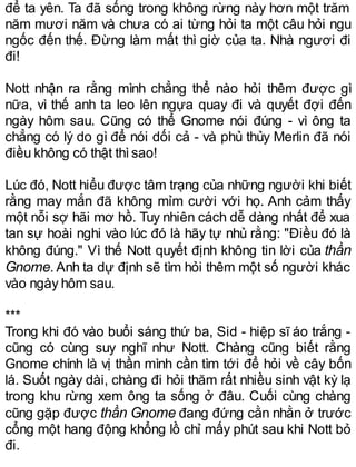 để ta yên. Ta đã sống trong không rừng này hơn một trăm
năm mươi năm và chưa có ai từng hỏi ta một câu hỏi ngu
ngốc đến thế. Đừng làm mất thì giờ của ta. Nhà ngươi đi
đi!
Nott nhận ra rằng mình chẳng thể nào hỏi thêm được gì
nữa, vì thế anh ta leo lên ngựa quay đi và quyết đợi đến
ngày hôm sau. Cũng có thể Gnome nói đúng - vì ông ta
chẳng có lý do gì để nói dối cả - và phủ thủy Merlin đã nói
điều không có thật thìsao!
Lúc đó, Nott hiểu được tâm trạng của những người khi biết
rằng may mắn đã không mỉm cười với họ. Anh cảm thấy
một nỗi sợ hãi mơ hồ. Tuy nhiên cách dễ dàng nhất để xua
tan sự hoài nghi vào lúc đó là hãy tự nhủ rằng: "Điều đó là
không đúng." Vì thế Nott quyết định không tin lời của thần
Gnome. Anh ta dự định sẽ tìm hỏi thêm một số người khác
vào ngày hôm sau.
***
Trong khi đó vào buổi sáng thứ ba, Sid - hiệp sĩ áo trắng -
cũng có cùng suy nghĩ như Nott. Chàng cũng biết rằng
Gnome chính là vị thần mình cần tìm tới để hỏi về cây bốn
lá. Suốt ngày dài, chàng đi hỏi thăm rất nhiều sinh vật kỳ lạ
trong khu rừng xem ông ta sống ở đâu. Cuối cùng chàng
cũng gặp được thần Gnome đang đứng cằn nhằn ở trước
cổng một hang động khổng lồ chỉ mấy phút sau khi Nott bỏ
đi.
 