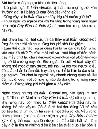 Sid bước xuống ngựa kính cẩn lên tiếng:
- Có phải ngài là thần Gnome, vị thần mà mọi người vẫn
thường gọi là Hoàng tử của lòng đất không ạ?
- Đúng vậy, ta là thần Gnome đây. Người muốn gìở ta?
- Thưa ngài, có người nói với tôi rằng trong vòng năm ngày
nữa một Cây Bốn Lá thần kỳ sẽ mọc lên trong khu rừng
này và...
Sid chưa kịp nói hết câu thì đã thấy mặt thần Gnome đỏ
ửng lên như trái cà chua. Ông thở phìphò tức giận:
- Làm thế quái nào mà ai cũng hỏi ta về cái cây bốn lá vớ
vẩn nào đó nhỉ? Ta vừa mới nói với một hiệp sĩ đến cách
đây mấy phút là: chưa-bao-giờ-có-một-cái-cây-bốn-lá-nào-
mọc-ở-khu-rừng-này-hết. Đơn giản là bởi vì loại cây đó
không thể mọc ở đây được, thế thôi. Ai nói với ngươi điều
đó chắc chắn là lầm rồi, hay cũng có thể là hắn ta đang lừa
gạt ngươi. Tốt nhất là ngươi hãy nhanh chóng quay về lâu
đài hay đi cứu một cô nương nào đó đang trong vòng nguy
hiểm đi. Đừng lãng phíthời gian ở đây nữa.
Nghe xong những lời thần Gnome nói, Sid lặng im suy
nghĩ. "Theo lời Merlin thìCây Bốn Lá thần kỳ sẽ mọc trong
khu rừng này, còn theo lời thần Gnome thì điều này lại
không thể nào xảy ra. Có lẽ là cả hai đều đúng. Vì thế nếu
cứ tiếp tục đi tìm nó thì hẳn sẽ là một điều vô ích. Nếu trong
những điều kiện sẵn có như hiện nay mà Cây Bốn Lá thần
kỳ không thể nào mọc lên được thì điều tốt nhất cần làm
bây giờ là tìm ra những điều kiện cần thiết giúp cây bốn lá
 