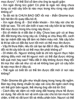 mọc được". Vìthế Sid cố làm cho ông ta nguôi giận:
- Xin ngài đừng tức giận! Có phải là ngài nói rằng chưa
từng có một cây bốn lá nào mọc trong khu rừng này phải
không ạ?
- Ta đã nói là CHƯA BAO GIỜ rồi mà - thần Gnome bực
bội hét lên rồi quay đầu bỏ đi.
- Xin ngài đừng đi - Sid khẩn khoản - Xin hãy nói cho tôi
biết tại sao. Tôi chỉ cần biết vì sao mà cây bốn lá lại không
thể mọc được trong khu rừng này được.
- Đó dĩ nhiên là vì đất đai ở đây. Chưa bao giờ có ai thay
đổi đất trong khu rừng này cả. Chẳng ai chịu thay đổi, canh
tác lại mảnh đất này để làm nó thêm màu mỡ. Mà cây bốn
lá thìlại cần có đất đai tươi tốt mới có thể mọc lên được.
- Vậy thì thưa thần, nếu tôi cải tạo lại đất ở đây, nếu tôi thay
đổi nó thìcây bốn lá có thể mọc lên phải không ạ?
- Dĩ nhiên rồi. Ngươi không biết là chỉ khi ngươi thực hiện
những điều mới mẻ thì ngươi mới có thể đạt được những
kết quả mới hay sao? Nếu đất ở đây không được thay đổi
thì mọi thứ vẫn sẽ như cũ và sẽ không bao giờ có cây bốn
lá nào mọc lên ở đây cả.
- Thế ngài có biết tôi có thể tìm được đất mới ở nơi nào
không?
Thần Gnome đã gần như khuất dạng trong hang đá ngầm.
Bàn tay ông đang chuẩn bị sập cái cửa đá ngăn cách ông
với thế giới bên ngoài, thế nhưng ông vẫn trả lời Sid:
- Cách đây vài dặm có một vùng đất hoang chưa hề được
sử dụng. Nó vốn là nơi vệ sinh của các chú bò lùn mười hai
chân, vì thế nó rất tươi tốt và nhiều phân bón. Ngươi có thể
 