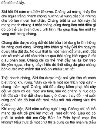 đến đó mà lấy.
Sid hết lời cảm ơn thần Gnome. Chàng vui mừng nhảy lên
chú ngựa trắng nhanh chóng hướng về vùng đất của những
chú bò lùn mười hai chân. Chàng biết là cơ hội này rất
mong manh nhưng ít nhất chàng cũng đang làm một điều gì
đó có thể cải thiện được tình hình. Nó giúp thắp lên một hy
vọng mới trong chàng.
Chàng đến được vùng đất đó khi bầu trời đang le lói những
tia nắng cuối cùng. Không khó khăn gì mấy Sid tìm ngay ra
được khu đất đó. Nó quả thật là một mảnh đất màu mỡ, đất
còn rất mới và chỉ cần nhìn sơ qua thôi cũng biết ngay là rất
giàu phân bón. Chàng chỉ có thể nhét đầy hai túi lớn treo
lên yên ngựa, nhưng bấy nhiêu đó thôi cũng đủ giúp chàng
bón được một mảnh đất nhỏ phìnhiêu tươi tốt.
Thật nhanh chóng, Sid tìm được một nơi yên tĩnh và cách
biệt trong khu rừng. "Đây có vẻ là một nơi thích hợp đây" -
chàng thầm nghĩ. Chàng bắt đầu dùng kiếm phạt hết cây
cối và đám cỏ dại mọc um tùm, sau đó chàng hì hục đào
hết đất cũ - thứ đất chưa bao giờ được thay đổi - vì cuối
cùng phủ lên đó loại đất mới màu mỡ mà chàng vừa tìm
được.
Khi xong việc, Sid nằm xuống nghỉ lưng. Chàng chỉ có thể
mang đủ đất để phủ lên một vài mét đất nhỏ. Liệu đó có
phải là mảnh đất mà Cây Bốn Lá thần kỳ sẽ mọc lên
không? Nếu thực tế một chút thì ta cũng có thể nhận ra điều
 