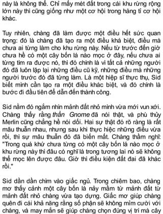 này là không thể. Chỉ mấy mét đất trong cái khu rừng rộng
lớn này thì cũng giống như một cơ hội trong hàng tỉ cơ hội
khác.
Tuy nhiên, chàng đã làm được một điều hết sức quan
trọng: đó là chàng đã tạo ra một điều khá biệt, điều mà
chưa ai từng làm cho khu rừng này. Nếu từ trước đến giờ
chưa hề có một cây bốn lá nào mọc ở đây, nếu chưa ai
từng tìm ra được nó, thì đó chính là vì tất cả những người
đó đã luôn lặp lại những điều cũ kỹ, những điều mà những
người trước đó đã từng làm. Là một hiệp sĩ thực thụ, Sid
biết mình cần tạo ra một điều khác biệt, và đó chính là
bước đi đầu tiên để dẫn đến thành công.
Sid nằm đó ngắm nhìn mảnh đất nhỏ mình vừa mới vun xới.
Chàng thấy rằng thần Gnome đã nói thật, và phù thủy
Merlin cũng chẳng hề nói dối. Hai sự thật đó rõ ràng là rất
mâu thuẫn nhau, nhưng sau khi thực hiệc những điều vừa
rồi, thì sự mâu thuẫn đó đã biến mất. Chàng thầm nghĩ:
"Trong quá khứ chưa từng có một cây bốn lá nào mọc ở
khu rừng này thì đâu có nghĩ là trong tương lai nó sẽ không
thể mọc lên được đâu. Giờ thì điều kiện đất đai đã khác
rồi."
Sid dần dần chìm vào giấc ngủ. Trong chiêm bao, chàng
mơ thấy cảnh một cây bốn là nảy mầm từ mảnh đất từ
mảnh đất nhỏ chàng vừa tạo dựng. Giấc mơ giúp chàng
quên đi cái khả năng rằng số phận sẽ không mỉm cười với
chàng, và may mắn sẽ giúp chàng chọn đúng vị trí mà cây
 