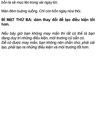 bốn lá sẽ mọc lên trong vài ngày tới.
Màn đêm buông xuống. Chỉ còn bốn ngày nữa thôi.
BÍ MẬT THỨ BA: dám thay đổi để tạo điều kiện tốt
hơn.
Nếu bây giờ bạn không may mắn thì rất có thể là bạn
đang duy trì những điều kiện, môi trường cũ sẵn có.
Để có được may mắn, bạn không nên chần chừ, phải cải
tạo, phải tạo ra những điều kiện và môi trường tốt hơn.
 