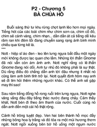 P2 - Chương 5
BÀ CHÚA HỒ
Buổi sáng thứ tư khu rừng chợt lạnh lẽo hơn mọi ngày.
Tiếng hót của các loài chim như chim sơn ca, chim cổ đỏ,
chim sẽ cánh vàng, chim nhạn... dần dần át cả tiếng dế kêu
râm ran khi đêm tối đang chuyển sang rạng ánh bình minh
chiếu qua từng kẽ lá.
***
Nott - hiệp sĩ áo đen - leo lên lưng ngựa bắt đầu một ngày
mới không được lạc quan cho lắm. Những lời thần Gnome
đã nói vẫn còn ám ảnh anh. Nott nghĩ rằng có lẽ thần
Gnome đang nói dối. Anh tự nhủ đó không phải là sự thật.
Dù rằng điều đó chẳng dẫn anh tới đâu nhưng ít nhất nó
cũng làm anh bình tĩnh trở lại. Nott quyết định hôm nay anh
sẽ đi tìm hỏi thêm những người khác. Có thể anh sẽ gặp
may thìsao!
Sau năm tiếng đồng hồ rong ruổi trên lưng ngựa, Nott nghe
văng vẳng đâu đây tiếng thác nước đang chảy. Cảm thấy
khát, Nott bèn đi theo âm thanh của nước. Cuối cùng nó
dẫn anh đến một cái hồ thật rộng.
Cảnh hồ trông tuyệt đẹp. Ven hai bên thành hồ mọc đầy
những bông hoa ly trắng và đỏ tỏa ra một mùi hương thơm
ngát. Nott ngồi xuống bên bờ hồ uống một ngụm nước
 