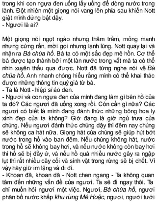 trong khi con ngựa đen uống lấy uống để dòng nước trong
lành. Đột nhiên một giọng nói vang lên phía sau khiến Nott
giật mình đứng bật dậy.
- Ngươi là ai?
Một giọng nói ngọt ngào nhưng thâm trầm, mỏng manh
nhưng cứng rắn, mời gọi nhưng lạnh lùng. Nott quay lại và
nhận ra Bà chúa hồ. Bà ta có một sắc đẹp mê hồn. Cơ thể
bà được tạo thành bởi một làn nước trong vắt mà ta có thể
nhìn xuyên thấu qua được. Nott đã từng nghe nói về Bà
chúa hồ. Anh nhanh chóng hiểu rằng mình có thể khai thác
được những thông tin quý giá từ bà.
- Ta là Nott - hiệp sĩáo đen.
- Ngươi và con ngựa đen của mình đang làm gì bên hồ của
ta đó? Các ngươi đã uống xong rồi. Còn cần gì nữa? Các
ngươi có biết là mình đang đánh thức những bông hoa ly
xinh đẹp của ta không? Giờ đang là giờ ngủ trưa của
chúng. Nếu ngươi đánh thức chúng dậy thì đêm nay chúng
sẽ không ca hát nữa. Giọng hát của chúng sẽ giúp hút bớt
nước trong hồ vào ban đêm. Nếu chúng không hát, nước
trong hồ sẽ không bay hơi, và nếu nước không còn bay hơi
thì hồ sẽ bị đầy ứ, và nếu hồ quá nhiều nước gây ra ngập
lụt thì rất nhiều cây cối và sinh vật trong rừng sẽ bị chết. Vì
vậy hãy giữ im lặng và đi đi.
- Khoan đã, khoan dã - Nott chen ngang - Ta không quan
tâm đến những vấn đề của ngươi. Ta sẽ đi ngay thôi. Ta
chỉ muốn hỏi ngươi một việc. Ngươi, Bà chúa hồ, ngươi
phân bố nước khắp khu rừng Mê Hoặc, ngươi, người tưới
 