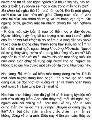 nước cho tất cả các ngóc ngách của khu rừng này, hãy nói
cho ta biết: Cây bốn lá sẽ mọc ở đâu trong mấy ngày tới?
Bà chúa hồ nghe thế liền phá lên cười. Đó là một giọng
cười nửa vui tươi nửa chế giễu. Giọng cười của bà vừa
chói tai vừa sâu thẳm và vang xa tới hàng vạn dặm. Khi
ngừng cười, gương mặt bà nhanh chóng trở nên nghiêm
nghị.
- Không một cây bốn lá nào có thể mọc ở đây được.
Ngươi không thấy rằng tất cả lượng nước mà ta phân phối
cho khu rừng Mê Hoặc là do ngấm qua lòng đất hay sao?
Nước của ta không chảy thành sông hay suối, nó ngấm từ
bờ hồ tới mọi ngóc ngách trong khu rừng Mê Hoặc. Ngươi
đã từng thấy vũng nước nào trong khu rừng này chưa? Mà
cây bốn lá thì cần rất nhiều nước. Nó cần một dòng suối lúc
nào cũng tuôn chảy để cung cấp nước cho nó. Ngươi sẽ
không bao giờ tìm được một cây bốn lá trong khu rừng này.
Nói xong, Bà chúa hồ biến mất trong dòng nước. Đó là
một cảnh tượng đáng kinh ngạc. Làn nước tạo nên hình
dáng của bà đột ngột rơi xuống và tan ra thành ngàn hàng
giọt nước li ti bắn tung tóe trên mặt hồ.
Nott hầu như chẳng thèm để ý gìtới cảnh tượng kỳ diệu mà
anh vừa chứng kiến. Anh cảm thấy mệt mỏi khi nghe mọi
người đều nói những điều như nhau về cây bốn lá. Anh
đứng thẫn thờ ra đó mà suy nghĩ. Chuyện gì đang xảy ra
thế? Anh bắt đầu nhận ra rằng chắc chắn may mắn sẽ
không đứng về phía anh. Điều này khiến anh cảm thấy sợ
 