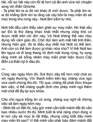 hãi, nỗi sợ hãi này còn tồi tệ hơn cả lần anh vừa nói chuyện
xong với thần Gnome.
- Ta phải tìm ra ai đó nói khác đi mới được. Ta phải tìm ra
ai đó khẳng định với ta rằng cái cây bốn lá may mắn đó sẽ
mọc trong khu rừng này - Nott lầm bầm tự nhủ.
Nott bắt đầu cảm thấy căm ghét sự may mắn. Nó thật xấu
xa! Đó là thứ đáng khao khát nhất nhưng cũng khó có
được nhất trên cõi đời này. Và Nott không thể nào chịu
đựng nổi cảm giác đó. Chờ đợi làm anh mất hết tinh thần,
nhưng hiện giờ, đó là điều duy nhất mà Nott có thể làm.
Anh còn có thể làm được gì khác nữa chứ? Vì thế Nott leo
lên ngựa và đi lang thang vô định mãi trong rừng, hy vọng
rằng mình sẽ bỗng nhiên may mắn phát hiện được Cây
Bốn Lá thần kỳ ở đâu đó.
***
Cũng vào ngày hôm đó, Sid thức dậy trễ hơn một chút so
với ngày thường. Với thanh kiếm trên tay, chàng vừa ngủ
vừa canh chừng thú dữ. Tối qua, chàng đã phải thức khuya
làm việc, vì thế chàng quyết định cho phép mình ngủ thêm
một chút để lấy lại sức khỏe.
Cho chú ngựa trắng ăn cỏ xong, chàng suy nghĩ về những
việc sẽ làm ngày hôm nay.
- Mình đã có đất rồi, bây giờ mình cần biết mảnh đất đó cần
bao nhiêu nước thì đủ. Mình biết là khả năng chọn đúng vị
trí nơi cây sẽ mọc là rất thấp, nhưng cũng biết đâu mình
may mắn thì sao? Vì thế mình cần phải bảo đảm mảnh đất
 