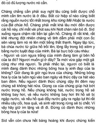 đó có đủ lượng nước nó cần.
Chàng chẳng cần phải suy nghĩ lâu cũng biết được chỗ
mình cần tìm nước là ở đâu. Bất cứ hiệp sĩ nào cũng biết
rằng nguồn nước tốt nhất trong khu rừng Mê Hoặc là nước
của Bà chúa hồ. Chàng phải mất khá lâu mới đến được
cái hồ này, chỉ mất vài phút sau khi Nott chán nản bỏ đi. Sid
xuống ngựa chậm rãi tiến lại gần hồ. Chàng đi rất khẽ, rất
khẽ nhưng đột nhiên chàng vô tình dẫm phải một con ốc
sên vàng làm nó ré lên một tiếng thất thanh. Ngay lập tức,
bà chúa nước từ giữa hồ trồi lên, lộng lẫy trong bộ xiêm y
bằng nước tuyệt đẹp của mình. Bà lại bực bội càu nhàu:
- Ngươi và con ngựa trắng của mình đang làm gì bên hồ
của ta đó? Ngươi muốn gì ở đây? Ta mới vừa gặp một gã
cũng như nhà ngươi. Ta phải nhắc lại, ngươi có biết là
mình đang đánh thức những bông hoa ly xinh đẹp của ta
không? Giờ đang là giờ ngủ trưa của chúng. Những bông
hoa ly của ta luôn ngủ vào ban ngày và thức dậy ca hát vào
ban đêm. Nếu ngươi đánh thức chúng dậy thì đêm nay
chúng sẽ không hát nữa. Giọng ca của chúng giúp hút bớt
nước trong hồ. Nếu chúng không hát, nước trong hồ sẽ
không bay hơi, và nếu nước không bay hơi thì hồ sẽ bị
ngập nước, và nếu hồ quá đầy nước gây ra ngập lụt thì rất
nhiều cây cối, hoa quả, và sinh vật trong rừng sẽ bị chết. Vì
vậy hãy giữ im lặng và đi đi. Đừng có đánh thức những
bông hoa ly của ta nữa!
Sid vẫn còn chưa hết bàng hoàng khi được chứng kiến
 
