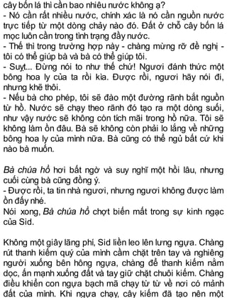 cây bốn lá thìcần bao nhiêu nước không ạ?
- Nó cần rất nhiều nước, chính xác là nó cần nguồn nước
trực tiếp từ một dòng chảy nào đó. Đất ở chỗ cây bốn lá
mọc luôn cần trong tình trạng đầy nước.
- Thế thì trong trường hợp này - chàng mừng rỡ đề nghị -
tôi có thể giúp bà và bà có thể giúp tôi.
- Suỵt... Đừng nói to như thế chứ! Ngươi đánh thức một
bông hoa ly của ta rồi kìa. Được rồi, ngươi hãy nói đi,
nhưng khẽ thôi.
- Nếu bà cho phép, tôi sẽ đào một đường rãnh bắt nguồn
từ hồ. Nước sẽ chạy theo rãnh đó tạo ra một dòng suối,
như vậy nước sẽ không còn tích mãi trong hồ nữa. Tôi sẽ
không làm ồn đâu. Bà sẽ không còn phải lo lắng về những
bông hoa ly của mình nữa. Bà cũng có thể ngủ bất cứ khi
nào bà muốn.
Bà chúa hồ hơi bất ngờ và suy nghĩ một hồi lâu, nhưng
cuối cùng bà cũng đồng ý.
- Được rồi, ta tin nhà ngươi, nhưng ngươi không được làm
ồn đấy nhé.
Nói xong, Bà chúa hồ chợt biến mất trong sự kinh ngạc
của Sid.
Không một giây lãng phí, Sid liền leo lên lưng ngựa. Chàng
rút thanh kiếm quý của mình cầm chặt trên tay và nghiêng
người xuống bên hông ngựa, chàng để thanh kiếm nằm
dọc, ấn mạnh xuống đất và tay giữ chặt chuôi kiếm. Chàng
điều khiển con ngựa bạch mã chạy từ từ về nơi có mảnh
đất của mình. Khi ngựa chạy, cây kiếm đã tạo nên một
 