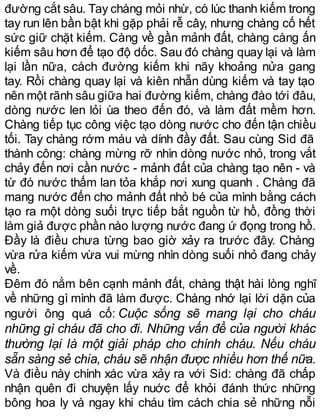 đường cắt sâu. Tay chàng mỏi nhừ, có lúc thanh kiếm trong
tay run lên bần bật khi gặp phải rễ cây, nhưng chàng cố hết
sức giữ chặt kiếm. Càng về gần mảnh đất, chàng càng ấn
kiếm sâu hơn để tạo độ dốc. Sau đó chàng quay lại và làm
lại lần nữa, cách đường kiếm khi nãy khoảng nửa gang
tay. Rồi chàng quay lại và kiên nhẫn dùng kiếm và tay tạo
nên một rãnh sâu giữa hai đường kiếm, chàng đào tới đâu,
dòng nước len lỏi ùa theo đến đó, và làm đất mềm hơn.
Chàng tiếp tục công việc tạo dòng nước cho đến tận chiều
tối. Tay chàng rớm máu và dính đầy đất. Sau cùng Sid đã
thành công: chàng mừng rỡ nhìn dòng nước nhỏ, trong vắt
chảy đến nơi cần nước - mảnh đất của chàng tạo nên - và
từ đó nước thấm lan tỏa khắp nơi xung quanh . Chàng đã
mang nước đến cho mảnh đất nhỏ bé của mình bằng cách
tạo ra một dòng suối trực tiếp bắt nguồn từ hồ, đồng thời
làm giả được phần nào lượng nước đang ứ đọng trong hồ.
Đầy là điều chưa từng bao giờ xảy ra trước đây. Chàng
vừa rửa kiếm vừa vui mừng nhìn dòng suối nhỏ đang chảy
về.
Đêm đó nằm bên cạnh mảnh đất, chàng thật hài lòng nghĩ
về những gì mình đã làm được. Chàng nhớ lại lời dặn của
người ông quá cố: Cuộc sống sẽ mang lại cho cháu
những gì cháu đã cho đi. Những vấn đề của người khác
thường lại là một giải pháp cho chính cháu. Nếu cháu
sẵn sàng sẻ chia, cháu sẽ nhận được nhiều hơn thế nữa.
Và điều này chính xác vừa xảy ra với Sid: chàng đã chấp
nhận quên đi chuyện lấy nuớc để khỏi đánh thức những
bông hoa ly và ngay khi cháu tìm cách chia sẻ những nỗi
 