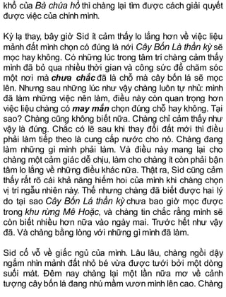 khổ của Bà chúa hồ thì chàng lại tìm được cách giải quyết
được việc của chính mình.
Kỳ lạ thay, bây giờ Sid ít cảm thấy lo lắng hơn về việc liệu
mảnh đất mình chọn có đúng là nới Cây Bốn Là thần kỳ sẽ
mọc hay không. Có những lúc trong tâm trí chàng cảm thấy
mình đã bỏ qua nhiều thời gian và công sức để chăm sóc
một nơi mà chưa chắc đã là chỗ mà cây bốn lá sẽ mọc
lên. Nhưng sau những lúc như vậy chàng luôn tự nhủ: mình
đã làm những việc nên làm, điều này còn quan trọng hơn
việc liệu chàng có may mắn chọn đúng chỗ hay không. Tại
sao? Chàng cũng không biết nữa. Chàng chỉ cảm thấy như
vậy là đúng. Chắc có lẽ sau khi thay đổi đất mới thì điều
phải làm tiếp theo là cung cấp nước cho nó. Chàng đang
làm những gì mình phải làm. Và điều này mang lại cho
chàng một cảm giác dễ chịu, làm cho chàng ít còn phải bận
tâm lo lắng về những điều khác nữa. Thật ra, Sid cũng cảm
thấy rất rõ cái khả năng hiếm hoi của mình khi chàng chọn
vị trí ngẫu nhiên này. Thế nhưng chàng đã biết được hai lý
do tại sao Cây Bốn Lá thần kỳ chưa bao giờ mọc được
trong khu rừng Mê Hoặc, và chàng tin chắc rằng mình sẽ
còn biết nhiều hơn nữa vào ngày mai. Trước hết như vậy
đã. Và chàng bằng lòng với những gìmình đã làm.
Sid cố vỗ về giấc ngủ của mình. Lâu lâu, chàng ngồi dậy
ngắm nhìn mảnh đất nhỏ bé vừa được tưới bởi một dòng
suối mát. Đêm nay chàng lại một lần nữa mơ về cảnh
tượng cây bốn lá đang nhú mầm vươn mình lên cao. Chàng
 