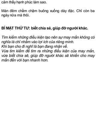 cảm thấy hạnh phúc làm sao.
Màn đêm chầm chậm buông xuống dày đặc. Chỉ còn ba
ngày nữa mà thôi.
BÍ MẬT THỨ TƯ: biết chia sẻ, giúp đỡ người khác.
Tìm kiếm những điều kiện tạo nên sự may mắn không có
nghĩa là chỉ nhằm vào lợi ích của riêng mình.
Khi bạn cho đi nghĩ là bạn đang nhận về.
Vừa tìm kiếm để tìm ra những điều kiện của may mắn,
vừa biết chia sẽ, giúp đỡ người khác sẽ khiến cho may
mắn đến với bạn nhanh hơn.
 