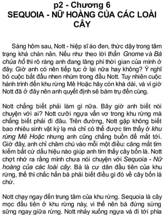 p2 - Chương 6
SEQUOIA - NỮ HOÀNG CỦA CÁC LOÀI
CÂY
Sáng hôm sau, Nott - hiệp sĩáo đen, thức dậy trong tâm
trạng khá chán nản. Nếu như theo lời thần Gnome và Bà
chúa hồ thì rõ ràng anh đang lãng phí thời gian của mình ở
đây. Giờ anh có nên tiếp tục ở lại nữa hay không? Ý nghĩ
bỏ cuộc bắt đầu nhen nhúm trong đầu Nott. Tuy nhiên cuộc
hành trình đến khu rừng Mê Hoặc hãy còn khá dài, và vì giờ
Nott đã ở đây nên anh quyết định sẽ bám trụ đến cùng.
Nott chẳng biết phải làm gì nữa. Bây giờ anh biết nói
chuyện với ai? Nott cưỡi ngựa vẩn vơ trong khu rừng mà
chẳng biết phải đi đâu. Trên đường, Nott gặp không biết
bao nhiêu sinh vật kỳ lạ mà chỉ có thể được tìm thấy ở khu
rừng Mê Hoặc nhưng anh cũng chẳng buồn để mắt tới.
Giờ đây, anh chỉ chăm chú vào mỗi một điều: căng mắt tìm
kiếm bất cứ dấu hiệu nào giúp anh tìm thấy cây bốn lá. Nott
chợt nhớ ra rằng mình chưa nói chuyện với Sequoia - Nữ
hoàng của các loài cây. Bà là cư dân đầu tiên của khu
rừng, thế thì chắc hẳn bà phải biết điều gì đó về cây bốn lá
chứ.
Nott chạy ngay đến trung tâm của khu rừng. Sequoia là cây
mọc đầu tiên ở khu rừng này, vì thế nên bà đứng sừng
sững ngay giữa rừng. Nott nhảy xuống ngựa và đi tới phía
 