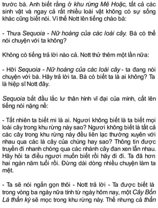 trước bà. Anh biết rằng ở khu rừng Mê Hoặc, tất cả các
sinh vật và ngay cả rất nhiều loài vật không có sự sống
khác cũng biết nói. Vìthế Nott lên tiếng chào bà:
- Thưa Sequoia - Nữ hoàng của các loài cây. Bà có thể
nói chuyện với ta không?
Không có tiếng trả lời nào cả. Nott thử thêm một lần nữa:
- Hỡi Sequoia - Nữ hoàng của các loài cây - ta đang nói
chuyện với bà. Hãy trả lời ta. Bà có biết ta là ai không? Ta
là hiệp sĩNott đây.
Sequoia bắt đầu lắc lư thân hình vĩ đại của mình, cất lên
tiếng nói nặng nề:
- Tất nhiên ta biết mi là ai. Ngươi không biết là ta biết mọi
loài cây trong khu rừng này sao? Ngươi không biết là tất cả
các cây trong khu rừng này đều liên lạc thường xuyên với
nhau qua các lá cây của chúng hay sao? Thông tin được
truyền đi nhanh chóng qua các nhánh cây đan xen lẫn nhau.
Hãy hỏi ta điều ngươi muốn biết rồi hãy đi đi. Ta đã hơn
hai ngàn năm tuổi rồi. Đừng dài dòng nhiều chuyện làm ta
mệt.
- Ta sẽ nói ngắn gọn thôi - Nott trả lời - Ta được biết là
trong vòng ba ngày nữa tính từ ngày hôm nay, một Cây Bốn
Lá thần kỳ sẽ mọc trong khu rừng này. Thế nhưng cả thần
 