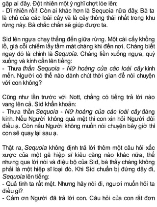 gặp ai đây. Đột nhiên một ý nghĩchợt lóe lên:
- Dĩ nhiên rồi! Còn ai khác hơn là Sequoia nữa đây. Bà ta
là chủ của các loài cây và là cây thông thái nhất trong khu
rừng này. Bà chắc chắn sẽ giúp được ta.
Sid lên ngựa chạy thẳng đến giữa rừng. Một cái cấy khổng
lồ, già cỗi chiếm lấy tầm mát chàng khi đến nơi. Chàng biết
ngay đó là chính là Sequoia. Chàng liền xuống ngựa, quỳ
xuống và kính cẩn lên tiếng:
- Thưa thần Sequoia - Nữ hoàng của các loài cây kính
mến. Người có thể nào dành chút thời gian để nói chuyện
với con không?
Cũng như lần trước với Nott, chẳng có tiếng trả lời nào
vang lên cả. Sid khẩn khoản:
- Thưa thần Sequoia - Nữ hoàng của các loài cây đáng
kính. Nếu Người không quá mệt thì con xin hỏi Người đôi
điều ạ. Còn nếu Người không muốn nói chuyện bây giờ thì
con sẽ quay lại sau ạ.
Thật ra, Sequoia không định trả lời thêm một câu hỏi xấc
xược của một gã hiệp sĩ kiêu căng nào khác nữa, thế
nhưng qua lời nói và điệu bộ của Sid, bà thấy chàng không
phải là một hiệp sĩ loại đó. Khi Sid chuẩn bị đứng dậy đi,
Sequoia lên tiếng:
- Quả tình ta rất mệt. Nhưng hãy nói đi, ngươi muốn hỏi ta
điều gì?
- Cảm ơn Người đã trả lời con. Câu hỏi của con rất đơn
 