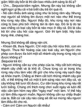 giản: Một cây bốn lá thìcần bao nhiêu ánh sáng là đủ ạ?
- Ừm... Sequoia trầm ngâm. Nhưng lần này bà không cần
nghĩngợi gìlâu cả vìbà biết câu trả lời quá rõ.
- Nó cần nhiều ánh sáng cũng như là bóng râm vậy. Nhưng
mọi người sẽ không tìm được một nơi nào như thế trong
khu rừng này đâu. Ngươi thấy đó, khu rừng này nơi nào
cũng bị bao phủ bởi những tán lá rậm rạp. Đó là lý do tại
sao chẳng có loại cây bốn lá nào mọc ở đây cả. Đó là câu
trả lời cho câu hỏi của ngươi. Giờ thì tạm biệt. hãy bảo
trọng nhé, chàng trai.
Nhưng Sid không dễ dàng nản chí.
- Khoan đã, thưa Người. Chỉ một câu hỏi nữa thôi, con xin
Người. Thưa Nữ hoàng của các loài cây, xin Người cho
phép con được tỉa bớt một số nhánh cây trong rừng này có
được không ạ?
Sequoia trả lời:
- Ngươi không cần sự cho phép của ta. Hãy cắt bớt những
nhánh cây chết và lá khô đi. Chưa từng có ai trong khu
rừng này chịu làm việc để giữ cho khu rừng này sạch đẹp
và khỏe mạnh. Chẳng ai thèm cắt bớt những nhánh cây già
cỗi, vì thế không thể có một tí ánh sáng nào nơi đây cả, và
cây không thể tươi tốt được. Cư dân trong khu rừng này rất
lười biếng. Chúng chỉ thích rong chơi suốt ngày và luôn để
việc cần làm hôm nay đến "ngày mai" mới làm. Vì thế hãy
cứ làm điều ngươi muốn. Ngươi không cần sự chấp thuận
của ta. Bất cứ cái cây nào cũng sẽ rất vui mừng nếu ngươi
làm điều đó cho nó.
- Cảm ơn! Cảm ơn Người rất nhiều!
 