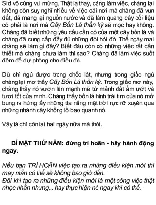 Sid vô cùng vui mừng. Thật lạ thay, càng làm việc, chàng lại
không còn suy nghĩ nhiều về việc cái nơi mà chàng đã vun
đất, đã mang lại nguồn nước và đã làm quang cây cối liệu
có phải là nơi mà Cây Bốn Lá thần kỳ sẽ mọc hay không.
Chàng đã biết những yêu cầu cần có của một cây bốn lá và
chàng đã cung cấp đầy đủ những đòi hỏi đó. Thế ngày mai
chàng sẽ làm gì đây? Biết đâu còn có những việc rất cần
thiết mà chàng chưa làm thì sao? Chàng đã làm việc suốt
đêm để dự phòng cho điều đó.
Dù chỉ ngủ được trong chốc lát, nhưng trong giấc ngủ
chàng lại mơ thấy Cây Bốn Lá thần kỳ. Trong giấc mơ này,
chàng thấy nó vươn lên mạnh mẽ từ mảnh đất ẩm ướt và
tươi tốt của mình. Chàng thấy bốn lá hình trái tim của nó mở
bung ra hứng lấy những tia nắng mặt trời rực rỡ xuyên qua
những nhánh cây khổng lồ bao quanh nó.
Vậy là chỉ còn lại hai ngày nữa mà thôi.
BÍ MẬT THỨ NĂM: đừng trì hoãn - hãy hành động
ngay.
Nếu bạn TRÌ HOÃN việc tạo ra những điều kiện mới thì
may mắn có thể sẽ không bao giờ đến.
Đôi khi tạo ra những điều kiện mới là một công việc thật
nhọc nhằn nhưng... hay thực hiện nó ngay khi có thể.
 