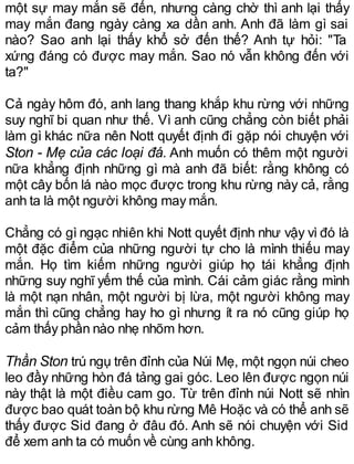 một sự may mắn sẽ đến, nhưng càng chờ thì anh lại thấy
may mắn đang ngày càng xa dần anh. Anh đã làm gì sai
nào? Sao anh lại thấy khổ sở đến thế? Anh tự hỏi: "Ta
xứng đáng có được may mắn. Sao nó vẫn không đến với
ta?"
Cả ngày hôm đó, anh lang thang khắp khu rừng với những
suy nghĩ bi quan như thế. Vì anh cũng chẳng còn biết phải
làm gì khác nữa nên Nott quyết định đi gặp nói chuyện với
Ston - Mẹ của các loại đá. Anh muốn có thêm một người
nữa khẳng định những gì mà anh đã biết: rằng không có
một cây bốn lá nào mọc được trong khu rừng này cả, rằng
anh ta là một người không may mắn.
Chẳng có gì ngạc nhiên khi Nott quyết định như vậy vì đó là
một đặc điểm của những người tự cho là mình thiếu may
mắn. Họ tìm kiếm những người giúp họ tái khẳng định
những suy nghĩ yếm thế của mình. Cái cảm giác rằng mình
là một nạn nhân, một người bị lừa, một người không may
mắn thì cũng chẳng hay ho gì nhưng ít ra nó cũng giúp họ
cảm thấy phần nào nhẹ nhõm hơn.
Thần Ston trú ngụ trên đỉnh của Núi Mẹ, một ngọn núi cheo
leo đầy những hòn đá tảng gai góc. Leo lên được ngọn núi
này thật là một điều cam go. Từ trên đỉnh núi Nott sẽ nhìn
được bao quát toàn bộ khu rừng Mê Hoặc và có thể anh sẽ
thấy được Sid đang ở đâu đó. Anh sẽ nói chuyện với Sid
để xem anh ta có muốn về cùng anh không.
 