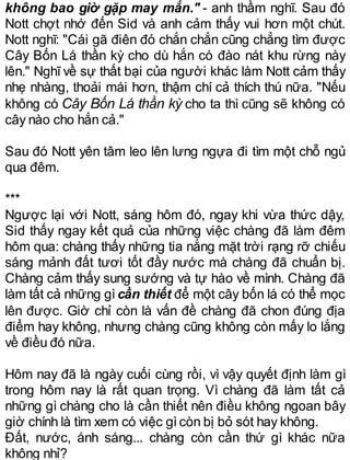 không bao giờ gặp may mắn." - anh thầm nghĩ. Sau đó
Nott chợt nhớ đến Sid và anh cảm thấy vui hơn một chút.
Nott nghĩ: "Cái gã điên đó chắn chắn cũng chẳng tìm được
Cây Bốn Lá thần kỳ cho dù hắn có đào nát khu rừng này
lên." Nghĩ về sự thất bại của người khác làm Nott cảm thấy
nhẹ nhàng, thoải mái hơn, thậm chí cả thích thú nữa. "Nếu
không có Cây Bốn Lá thần kỳ cho ta thì cũng sẽ không có
cây nào cho hắn cả."
Sau đó Nott yên tâm leo lên lưng ngựa đi tìm một chỗ ngủ
qua đêm.
***
Ngược lại với Nott, sáng hôm đó, ngay khi vừa thức dậy,
Sid thấy ngay kết quả của những việc chàng đã làm đêm
hôm qua: chàng thấy những tia nắng mặt trời rạng rỡ chiếu
sáng mảnh đất tươi tốt đầy nước mà chàng đã chuẩn bị.
Chàng cảm thấy sung sướng và tự hào về mình. Chàng đã
làm tất cả những gìcần thiết để một cây bốn lá có thể mọc
lên được. Giờ chỉ còn là vấn đề chàng đã chon đúng địa
điểm hay không, nhưng chàng cũng không còn mấy lo lắng
về điều đó nữa.
Hôm nay đã là ngày cuối cùng rồi, vì vậy quyết định làm gì
trong hôm nay là rất quan trọng. Vì chàng đã làm tất cả
những gì chàng cho là cần thiết nên điều không ngoan bây
giờ chính là tìm xem có việc gìcòn bị bỏ sót hay không.
Đất, nước, ánh sáng... chàng còn cần thứ gì khác nữa
không nhỉ?
 