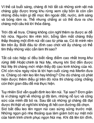 Vì thế cả buổi sáng, chàng đi hỏi tất cả những sinh vật mà
chàng gặp được trong khu rừng xem cây bốn lá còn cần
những điều kiện gì để mọc lên ngoài đất, nước, ánh sáng
và bóng râm ra. Thế nhưng chẳng ai có thể đưa ra cho
chàng một câu trả lời thỏa đáng.
Trời đã xế trưa. Chàng không còn nghĩ thêm ra được ai để
hỏi nữa. Ngước lên nhìn trời, bỗng tầm mắt chàng thấy
thấp thoáng một đỉnh núi rất cao từ phía xa. Có lẽ mình nên
lên trên ấy. Biết đâu từ đỉnh cao chót vót ấy chàng có thể
tìm thấy những việc cần làm thìsao?
Tất cả các hiệp sỉ đều biết rằng điểm cao nhất trong khu
rừng Mê Hoặc chính là Núi Mẹ, nhưng khi Sid đến được
Núi Mẹ thì chàng mới nhận thấy độ cao kinh khủng của nó.
Chỉ còn nửa ngày nữa là tới hạn cuối cùng mà Merlin đưa
ra. Chàng có nên leo lên hay không? Cho dù chàng có phát
hiện được thêm điều gì trên đó nữa thì chàng cũng chẳng
còn thời gian đâu để mà thực hiện.
Tuy nhiên Sid vẫn quyết định leo lên núi. Tại sao? Đơn giản
là vì chàng nghĩ về những gì đã làm, những nỗ lực và công
sức của mình đã bỏ ra. Sau tất cả những gì chàng đã đạt
được thìthật vô nghĩkhi không đi hết con đường đã chọn.
Sid bắt đầu leo lên ngọn núi cao sừng sững trước mặt.
Những ngọn gió nhẹ thoảng qua làm giảm bớt sự mệt mỏi
của hành trình chinh phục ngọn Núi mẹ. Khi đã lên tới đỉnh,
 