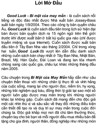 Lời Mở Đầu
Good Luck - Bí mật của may mắn - là cuốn sách nổi
tiếng và độc đáo nhất được Nhà xuất bản Jossey-Bass
xuất bản ngày 1/9/2004. Theo các công ty bản quyền châu
Âu, Good Luck là cuốn sách đầu tiên trong lịch sử hiện đại
bán được bản quyền dịch ra 15 ngôn ngữ trên thế giới
trước khi được xuất bản ở bất kỳ quốc gia nào (chỉ được
truyền miệng và qua Internet). Cuốn sách được xuất bản
đầu tiên ở Tây Ban Nha vào tháng 2/2004. Chỉ trong vòng
hai tuần, Good Luck đã vượt lên dẫn đầu danh sách
những cuốn sách bán chạy nhất ở Tây Ban Nha, Nhật Bản,
Brazil, Mỹ. Hàn Quốc, Đài Loan và đang lan tỏa nhanh
chóng sang các quốc gia, châu lục khác những tháng đầu
năm 2005.
Câu chuyện trong Bí Mật của May Mắn hấp dẫn như câu
chuyện thần thoại với những chân lý thực tế và vĩnh hằng
của cuộc sống, mang lại cho người đọc, niềm tin, hy vọng,
những trải nghiệm quý báu, đồng thời lý giải tại sao một số
người luôn gặp được may mắn trong khi những người
khác lại không gặp. Cuốn sách đã mang đến cho độc giả
một cái nhìn thú vị và sâu sắc về thay đổi những điều kiện
cần thiết để tạo ra và duy trì sự may mắn trong cuộc đời
chúng ta. Độc giả khắp mọi nơi đã chú tâm thưởng thức,
chuyền tay cho bè bạn và mỗi người đều mua nhiều bản để
tặng cho gia đình, người thân, đồng nghiệp như những món
 