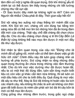 tâm đến có một ý nghĩa rất quan trọng. Đôi khi những yếu tố
chính lại có thể được tìm thấy trong những chi tiết tưởng
chừng như rất vụn vặt.
- Ồ! Sao trước đây mình lại không nghĩ ra nhỉ? Cảm ơn
Người rất nhiều! Cháu phải đi đây. Thời gian sắp hết rồi!
Sid vội vàng leo xuống núi chạy thẳng tới mảnh đất của
mình. Khi Sid tới nơi, chàng chỉ còn đúng hai tiếng trời
sáng nữa để có thể moi tìm bỏ những hòn đá ẩn trong đám
đất mới của chàng. Thật vậy, chỗ đất chàng đã chọn chứa
đầy đá. Cho dù nếu chàng chọn đúng vị trí thìCây Bốn Lá
thần kỳ cũng không thể nào mọc lên được ở một nơi đầy
đá như vậy được.
Sid nhận ta tầm quan trọng của câu nói: "Đừng cho là
mình đã cố gắng rồi, mình vẫn có thể làm được việc gì đó
hữu ích nữa". Chính điều này đã luôn giúp chàng nhìn và
hướng về phía trước. Sid cũng nhận ra rằng những điều
quan trọng thường ẩn chứa trong những việc tầm thường
nhất. Cho dù khi mọi việc dường như đã được hoàn tất,
nếu ta có một thái độ đúng đắn, luôn sẵn lòng muốn biết
liệu có còn việc gì khác cần làm nữa không, thì sẽ luôn có
một dấu hiệu chỉ cho ta biết điều ấy. Quả đúng là mọi việc
đã xảy ra như thế. May là Sid đã không trì hoãn việc tỉa bớt
các nhánh cây, nếu không thì chắc là anh sẽ không còn thời
gian để biết được là mình cần phải xới bỏ đá thì cây bốn lá
mới có thể mọc lên được.
Cũng giống như những đêm trước, trong giấc ngủ chập
 