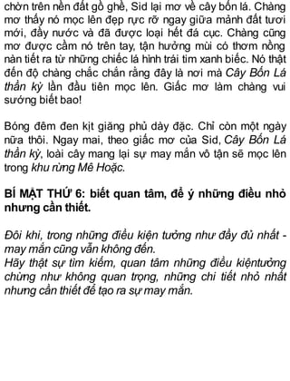 chờn trên nền đất gồ ghề, Sid lại mơ về cây bốn lá. Chàng
mơ thấy nó mọc lên đẹp rực rỡ ngay giữa mảnh đất tươi
mới, đầy nước và đã được loại hết đá cục. Chàng cũng
mơ được cầm nó trên tay, tận hưởng mùi có thơm nồng
nàn tiết ra từ những chiếc lá hình trái tim xanh biếc. Nó thật
đến độ chàng chắc chắn rằng đây là nơi mà Cây Bốn Lá
thần kỳ lần đầu tiên mọc lên. Giấc mơ làm chàng vui
sướng biết bao!
Bóng đêm đen kịt giăng phủ dày đặc. Chỉ còn một ngày
nữa thôi. Ngay mai, theo giấc mơ của Sid, Cây Bốn Lá
thần kỳ, loài cây mang lại sự may mắn vô tận sẽ mọc lên
trong khu rừng Mê Hoặc.
BÍ MẬT THỨ 6: biết quan tâm, để ý những điều nhỏ
nhưng cần thiết.
Đôi khi, trong những điều kiện tưởng như đầy đủ nhất -
may mắn cũng vẫn không đến.
Hãy thật sự tìm kiếm, quan tâm những điều kiệntưởng
chừng như không quan trọng, những chi tiết nhỏ nhất
nhưng cần thiết để tạo ra sự may mắn.
 