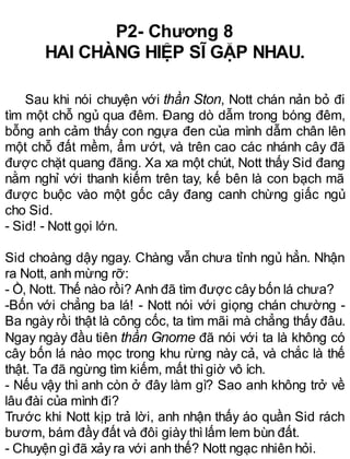 P2- Chương 8
HAI CHÀNG HIỆP SĨ GẶP NHAU.
Sau khi nói chuyện với thần Ston, Nott chán nản bỏ đi
tìm một chỗ ngủ qua đêm. Đang dò dẫm trong bóng đêm,
bỗng anh cảm thấy con ngựa đen của mình dẫm chân lên
một chỗ đất mềm, ẩm ướt, và trên cao các nhánh cây đã
được chặt quang đãng. Xa xa một chút, Nott thấy Sid đang
nằm nghỉ với thanh kiếm trên tay, kế bên là con bạch mã
được buộc vào một gốc cây đang canh chừng giấc ngủ
cho Sid.
- Sid! - Nott gọi lớn.
Sid choàng dậy ngay. Chàng vẫn chưa tỉnh ngủ hẳn. Nhận
ra Nott, anh mừng rỡ:
- Ồ, Nott. Thế nào rồi? Anh đã tìm được cây bốn lá chưa?
-Bốn với chẳng ba lá! - Nott nói với giọng chán chường -
Ba ngày rồi thật là công cốc, ta tìm mãi mà chẳng thấy đâu.
Ngay ngày đầu tiên thần Gnome đã nói với ta là không có
cây bốn lá nào mọc trong khu rừng này cả, và chắc là thế
thật. Ta đã ngừng tìm kiếm, mất thìgiờ vô ích.
- Nếu vậy thì anh còn ở đây làm gì? Sao anh không trở về
lâu đài của mình đi?
Trước khi Nott kịp trả lời, anh nhận thấy áo quần Sid rách
bươm, bám đầy đất và đôi giày thìlấm lem bùn đất.
- Chuyện gìđã xảy ra với anh thế? Nott ngạc nhiên hỏi.
 
