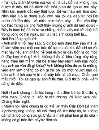 - Từ ngày thần Gnome nói với tôi là cây bốn lá không mọc
được ở đây, tôi đã dành hết thời gian để tạo ra nơi này.
Nhìn kìa, mảnh đất này thật tươi tốt và màu mỡ làm sao!
Nhìn kìa! Đó là dòng suối nhỏ mà tôi đã đào từ nơi Bà
chúa hồ đến đây... và nhìn, nhìn thêm này... - Sid vẫn tiếp
tục hào hứng chỉ cho Nott thấy những gì anh đã làm được -
Đây là toàn bộ đá thừa và những nhánh cây mà tôi chặt bỏ
trong vòng có hai ngày, bởi vìchác anh cũng biết là...
Nott lên tiếng ngắt lời:
- Anh mất trí rồi hay sao, Sid? Bộ anh điên hay sao mà lại
đi làm việc như một con trâu để tạo ra cái khu đất chỉ có vài
mét này nếu anh chẳng hề biết được là cây bốn lá có mọc
ở đây hay không? Anh không thấy là khu rừng này rộng
hàng triệu lần mảnh đất bé tí này hay sao? Anh ngu ngốc
hay anh có vấn đề gì khác? Anh không hiểu được là những
việc anh làm chẳng có ích gì trừ phi có một người nào đó
bảo anh chính xác vị trí mà cây bốn lá sẽ mọc. Chắc anh
mất trírồi. Tôi sẽ gặp lại anh ở thị trấn. Giờ thìtôi phải kiếm
cái gìăn đây.
Nott nhanh chóng mất hút trong màn đêm bỏ lại Sid đứng
nhìn theo. Chàng bị sốc trước những lời Nott vừa nói.
Chàng thầm nghĩ:
- Merlin nói rằng chúng ta có thể tìm thấy Cây Bốn Lá thần
kỳ nhưng ông không hề nói rằng để tìm thấy nó, ta không
cần phải bỏ công sức gì. Chắc là mình phải làm gì đó chứ -
không có gìtrên đời này tự đến cả.
 