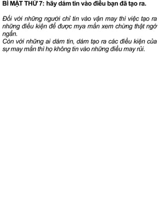 BÍ MẬT THỨ 7: hãy dám tin vào điều bạn đã tạo ra.
Đối với những người chỉ tin vào vận may thì việc tạo ra
những điều kiện để được mya mắn xem chừng thật ngớ
ngẩn.
Còn với những ai dám tin, dám tạo ra các điều kiện của
sự may mắn thì họ không tin vào những điều may rủi.
 