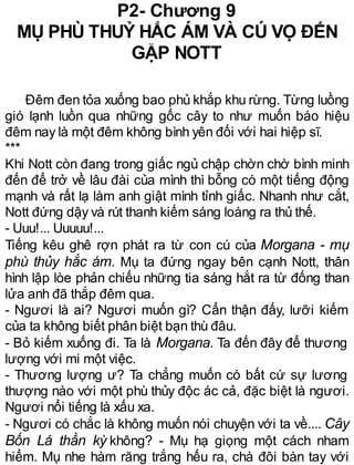 P2- Chương 9
MỤ PHÙ THUỶ HẮC ÁM VÀ CÚ VỌ ĐẾN
GẶP NOTT
Đêm đen tỏa xuống bao phủ khắp khu rừng. Từng luồng
gió lạnh luồn qua những gốc cây to như muốn báo hiệu
đêm nay là một đêm không bình yên đối với hai hiệp sĩ.
***
Khi Nott còn đang trong giấc ngủ chập chờn chờ bình minh
đến để trở về lâu đài của mình thì bỗng có một tiếng động
mạnh và rất lạ làm anh giật mình tỉnh giấc. Nhanh như cắt,
Nott đứng dậy và rút thanh kiếm sáng loáng ra thủ thế.
- Uuu!... Uuuuu!...
Tiếng kêu ghê rợn phát ra từ con cú của Morgana - mụ
phù thủy hắc ám. Mụ ta đứng ngay bên cạnh Nott, thân
hình lập lòe phản chiếu những tia sáng hắt ra từ đống than
lửa anh đã thắp đêm qua.
- Ngươi là ai? Ngươi muốn gì? Cẩn thận đấy, lưỡi kiếm
của ta không biết phân biệt bạn thù đâu.
- Bỏ kiếm xuống đi. Ta là Morgana. Ta đến đây để thương
lượng với mi một việc.
- Thương lượng ư? Ta chẳng muốn có bất cứ sự lương
thượng nào với một phù thủy độc ác cả, đặc biệt là ngươi.
Ngươi nổi tiếng là xấu xa.
- Ngươi có chắc là không muốn nói chuyện với ta về.... Cây
Bốn Lá thần kỳ không? - Mụ hạ giọng một cách nham
hiểm. Mụ nhe hàm răng trắng hếu ra, chà đôi bàn tay với
 