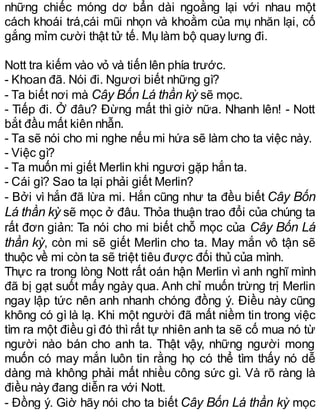 những chiếc móng dơ bẩn dài ngoằng lại với nhau một
cách khoái trá,cái mũi nhọn và khoằm của mụ nhăn lại, cố
gắng mỉm cười thật tử tế. Mụ làm bộ quay lưng đi.
Nott tra kiếm vào vỏ và tiến lên phía trước.
- Khoan đã. Nói đi. Ngươi biết những gì?
- Ta biết nơi mà Cây Bốn Lá thần kỳ sẽ mọc.
- Tiếp đi. Ở đâu? Đừng mất thì giờ nữa. Nhanh lên! - Nott
bắt đầu mất kiên nhẫn.
- Ta sẽ nói cho mi nghe nếu mi hứa sẽ làm cho ta việc này.
- Việc gì?
- Ta muốn mi giết Merlin khi ngươi gặp hắn ta.
- Cái gì? Sao ta lại phải giết Merlin?
- Bởi vì hắn đã lừa mi. Hắn cũng như ta đều biết Cây Bốn
Lá thần kỳ sẽ mọc ở đâu. Thỏa thuận trao đổi của chúng ta
rất đơn giản: Ta nói cho mi biết chỗ mọc của Cây Bốn Lá
thần kỳ, còn mi sẽ giết Merlin cho ta. May mắn vô tận sẽ
thuộc về mi còn ta sẽ triệt tiêu được đối thủ của mình.
Thực ra trong lòng Nott rất oán hận Merlin vì anh nghĩ mình
đã bị gạt suốt mấy ngày qua. Anh chỉ muốn trừng trị Merlin
ngay lập tức nên anh nhanh chóng đồng ý. Điều này cũng
không có gì là lạ. Khi một người đã mất niềm tin trong việc
tìm ra một điều gì đó thì rất tự nhiên anh ta sẽ cố mua nó từ
người nào bán cho anh ta. Thật vậy, những người mong
muốn có may mắn luôn tin rằng họ có thể tìm thấy nó dễ
dàng mà không phải mất nhiều công sức gì. Và rõ ràng là
điều này đang diễn ra với Nott.
- Đồng ý. Giờ hãy nói cho ta biết Cây Bốn Lá thần kỳ mọc
 