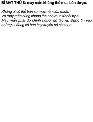 BÍ MẬT THỨ 8: may mắn không thể mua bán được.
Không ai có thể bán sự maymắn của mình.
Và may mắn cũng không thể nào mua từ bất kỳ ai.
May mắn phải do chính người đó tạo ra. Đừng tin vào
những ai đang cố bán hay truyền nó cho bạn.
 