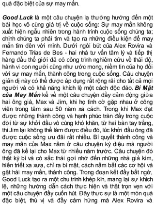 quà đặc biệt của sự may mắn.
Good Luck là một câu chuyện lạ thường hướng đến một
bài học vô cùng giá trị về cuộc sống: Sự may mắn không
xuất hiện ngẫu nhiên trong hành trình cuộc sống chúng ta;
chính chúng ta phải tìm và tạo ra những điều kiện để may
mắn tìm đên với mình. Dưới ngòi bút của Alex Rovira và
Fernando Trías de Bes - hai nhà tư vấn tâm lý và tiếp thị
hàng đầu thế giới đã có công trình nghiêm cứu về thái độ,
hành vi con người cũng như ước mong, niềm tin của họ đối
với sự may mắn, thành công trong cuộc sống. Câu chuyện
giản dị này có thể được áp dụng rất rộng rãi cho tất cả mọi
người và có khả năng khích lệ một cách độc đáo. Bí Mật
của May Mắn kể về một câu chuyện đầy cảm động giữa
hai ông già, Max và Jim, khi họ tình cờ gặp nhau ở công
viên trong tâm sau 50 năm xa cách. Trong khi Max đạt
được những thành công và hạnh phúc tràn đầy trong cuộc
đời từ sự khởi đầu vô cùng khó khăn, từ hai bàn tay trắng,
thìJim lại không thể làm được điều đó, lúc khởi đầu ông đã
được cuộc sống ưu đãi rất nhiều. Bí quyết thành công và
may mắn của Max nằm ở câu chuyện kỳ diệu mà người
ông đã kể lại cho Max từ nhiều năm trước. Câu chuyện đó
thật kỳ bí và có sắc thái gợi nhớ đến những nhà giả kim,
hiền triết xa xưa, chỉ ra bí mật, cách nắm bắt các cơ hội và
gặt hái may mắn, thành công. Trong đoạn kết đầy bất ngờ,
Good Luck tạo ra một chu trình khép kín, mang lại sự khích
lệ, những hướng dẫn cách thực hiện và thật trọn vẹn với
một câu chuyện đầy cuốn hút. Đây thực sự là một món quà
đặc biệt, thú vị và đầy cảm hứng mà Alex Rovira và
 