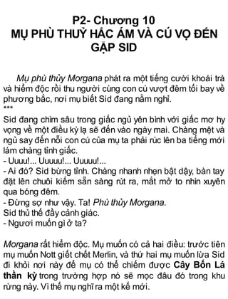 P2- Chương 10
MỤ PHÙ THUỶ HẮC ÁM VÀ CÚ VỌ ĐẾN
GẶP SID
Mụ phù thủy Morgana phát ra một tiếng cười khoái trá
và hiểm độc rồi thu người cùng con cú vượt đêm tối bay về
phương bắc, nơi mụ biết Sid đang nằm nghỉ.
***
Sid đang chìm sâu trong giấc ngủ yên bình với giấc mơ hy
vọng về một điều kỳ lạ sẽ đến vào ngày mai. Chàng mệt và
ngủ say đến nỗi con cú của mụ ta phải rúc lên ba tiếng mới
lám chàng tỉnh giấc.
- Uuuu!... Uuuuu!... Uuuuu!...
- Ai đó? Sid bừng tỉnh. Chàng nhanh nhẹn bật dậy, bàn tay
đặt lên chuôi kiếm sẵn sàng rút ra, mắt mở to nhìn xuyên
qua bóng đêm.
- Đừng sợ như vậy. Ta! Phù thủy Morgana.
Sid thủ thế đầy cảnh giác.
- Ngươi muốn gìở ta?
Morgana rất hiểm độc. Mụ muốn có cả hai điều: trước tiên
mụ muốn Nott giết chết Merlin, và thứ hai mụ muốn lừa Sid
đi khỏi nơi này để mụ có thể chiếm được Cây Bốn Lá
thần kỳ trong trường hợp nó sẽ mọc đâu đó trong khu
rừng này. Vìthế mụ nghĩra một kế mới.
 
