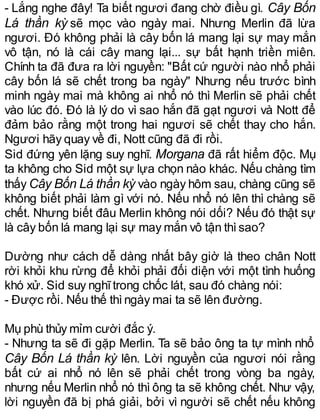 - Lắng nghe đây! Ta biết ngươi đang chờ điều gì. Cây Bốn
Lá thần kỳ sẽ mọc vào ngày mai. Nhưng Merlin đã lừa
ngươi. Đó không phải là cây bốn lá mang lại sự may mắn
vô tận, nó là cái cây mang lại... sự bất hạnh triền miên.
Chính ta đã đưa ra lời nguyền: "Bất cứ người nào nhổ phải
cây bốn lá sẽ chết trong ba ngày" Nhưng nếu trước bình
minh ngày mai mà không ai nhổ nó thì Merlin sẽ phải chết
vào lúc đó. Đó là lý do vì sao hắn đã gạt ngươi và Nott để
đảm bảo rằng một trong hai ngươi sẽ chết thay cho hắn.
Ngươi hãy quay về đi, Nott cũng đã đi rồi.
Sid đứng yên lặng suy nghĩ. Morgana đã rất hiểm độc. Mụ
ta không cho Sid một sự lựa chọn nào khác. Nếu chàng tìm
thấy Cây Bốn Lá thần kỳ vào ngày hôm sau, chàng cũng sẽ
không biết phải làm gì với nó. Nếu nhổ nó lên thì chàng sẽ
chết. Nhưng biết đâu Merlin không nói dối? Nếu đó thật sự
là cây bốn lá mang lại sự may mắn vô tận thìsao?
Dường như cách dễ dàng nhất bây giờ là theo chân Nott
rời khỏi khu rừng để khỏi phải đối diện với một tình huống
khó xử. Sid suy nghĩtrong chốc lát, sau đó chàng nói:
- Được rồi. Nếu thế thìngày mai ta sẽ lên đường.
Mụ phù thủy mỉm cười đắc ý.
- Nhưng ta sẽ đi gặp Merlin. Ta sẽ bảo ông ta tự mình nhổ
Cây Bốn Lá thần kỳ lên. Lời nguyền của ngươi nói rằng
bất cứ ai nhổ nó lên sẽ phải chết trong vòng ba ngày,
nhưng nếu Merlin nhổ nó thì ông ta sẽ không chết. Như vậy,
lời nguyền đã bị phá giải, bởi vì người sẽ chết nếu không
 