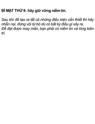 BÍ MẬT THỨ 9: hãy giữ vững niềm tin.
Sau khi đã tạo ra tất cả những điều kiện cần thiết thì hãy
nhẫn nại, đừng vội từ bỏ dù có bất kỳ điều gì xảy ra.
Để đạt được may mắn, bạn phải có niềm tin và lòng kiên
trì.
 