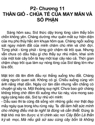 P2- Chương 11
THẦN GIÓ - CHÚA TỂ CỦA MAY MẮN VÀ
SỐ PHẬN
Sáng hôm sau, Sid thức dậy trong lòng cảm thấy bồn
chồn không yên. Chàng dường như quên mất sự hiện diện
của mụ phù thủy hắc ám khuya hôm qua. Chàng ngồi xuống
sát ngay mảnh đất của mình chăm chú nhìn và chờ đợi.
Từng phút - từng phút - từng giờ chậm rãi trôi qua. Nhưng
vẫn chưa có dấu hiệu gì cho thấy sự nhú mầm, khai sinh
của một loài cây bốn lá hay một loại cây nào cả. Thời gian
chậm chạp trôi qua làm sự nóng lòng của Sid tăng lớn như
lửa đốt.
Mặt trời đã lên đỉnh đầu rọi thẳng xuống khu đất. Chàng
căng người quan sát. Không có gì. Chiều xuống cùng với
ánh nắng nhạt dần. Ngày cứ tàn dần nhưng vẫn chẳng có
chuyện gì xảy ra. Một thoáng suy nghĩ. Chưa bao giờ chàng
không trông chờ đêm tối xuống như lúc này, vừa mong sao
ngày càng kéo dài, Sid tự nhủ với mình:
- Dẫu sao thì ta cũng đã sống với những giấc mơ thật đẹp
mấy ngày qua trong khu rừng này. Ta đã làm hết sức mình
cho những điều mà ta nghĩ là đúng và cần thiết. Đúng là
thật khó mà tìm được vị trí chính xác nơi Cây Bốn Lá thần
kỳ sẽ mọc. Mà nếu giả sử sau cùng cây bốn lá không
 