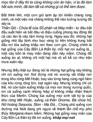 mọc lên ở đây thì ta cũng không còn ân hận, vì ta đã làm
hết sức mình, đã làm tất cả những gì có thể làm được.
Bất thình lình, một cơn gió lạnh ập tới khiến chàng rùng
mình, và một việc mà chàng không thể nào tưởng tượng đã
xảy ra.
Thần Gió - Chúa tể của Số phận và May mắn - từ đâu bắt
đầu xuất hiện và bắt đâu vũ điệu cuồng phong lay động tất
cả các tán lá cây rậm trong rừng. Ngay sau đó, những hạt
giống nhỏ lấp lánh như bọc vàng từ trên không trung bắt
đầu rơi tỏa xuống khắp nơi theo cơn gió. Chúng chính là
hạt giống của Cây Bốn Lá thần kỳ, mỗi hạt rơi xuống là...
một cây bốn lá may mắn đang dần nảy mầm. Chúng đổ
xuống ào ạt, không chỉ một hạt mà vô số kể cứ như trận
mưa xuân vậy.
Nhưng điều thật sự đáng nói là những hạt giống này không
chỉ rơi xuống nơi Sid đứng mà nó vương vãi khắp nơi
trong khu rừng Mê Hoặc, bay vào từng hang cùng ngõ hẻm
của khu rừng rộng lớn, bạt ngàn này. Nhưng không chỉ có
thế, nó còn tuôn xuống khắp cả mọi nơi trong vương quốc,
rơi cả xuống cạnh những hiệp sĩ không chấp nhận thách
thức của Merlin. Chúng túa xuống mọi sinh vật kỳ lạ của
khu rừng Mê Hoặc, xuống cả thần Gnome, Bà chúa hồ,
Nữ hoàng Sequoia, Ston - Mẹ Đá... Chúng phủ xuống con
đường mà Nott đang phi ngựa về thành lẫn chỗ mụ phù
thủy Morgana nham hiểm. Những hạt giống may mắn của
Cây Bốn Lá thần kỳ đã rơi xuống. khắp mọi nơi
 