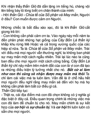 Khi nhận thấy thần Gió đã dần lặng im tiếng hú, chàng vội
lên tiếng bày tỏ lòng biết ơn chân thành của mình:
- Hỡi thần Gió - Chúa tể của Số phận và May mắn, Người
ở đâu? Con muốn được cảm ơn Người.
Những chiếc lá bắt đầu xào xạc, đó là khi thần Gió cất
giọng trả lời:
- Con không cần phải cảm ơn ta. Vào ngày này mỗi năm ta
đền phân phát những hạt giống của Cây Bốn Lá thần kỳ
khắp khu rừng Mê Hoặc và cả trong vương quốc của các
hiệp sĩ nữa. Ta là Chúa tể của Số phận và May mắn. Trái
với điều mà mọi người vẫn thường nghĩ, ta không ban phát
sự may mắn một cách ngẫu nhiên. Trái lại lúc nào ta cũng
ban đều cho mọi người một cách công bằng. Cây Bốn Lá
thần kỳ chỉ nảy mầm trên mảnh đất của con là vì con đã tạo
ra những điều kiện lý tưởng nhất cho nó. .Bất cứ ai làm
như con thì cũng sẽ nhận được may mắn mà thôi Ta
chỉ làm cái việc mà ta luôn làm. Vấn đề là ở chỗ hầu hết
mọi người đều nghĩ rằng may mắn sẽ đến với họ mà họ
không cần phải làm bất cứ điều gìcả.
Thần Gió tiếp tục:
- Thật ra, cái địa điểm mà con đã chọn không có ý nghĩa gì
đặc biệt ở đây cả. Điều quan trọng chính là những việc mà
con đã làm để chuẩn bị cho nó. May mắn chính là sự kết
hợp của cơ hội và sự chuẩn bị. Và cơ hội thì luôn luôn có
sẵn cho mọi người.
 