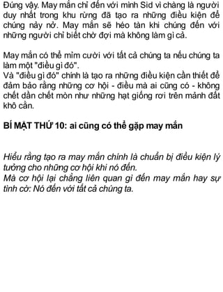 Đúng vậy. May mắn chỉ đến với mình Sid vì chàng là người
duy nhất trong khu rừng đã tạo ra những điều kiện để
chúng nảy nở. May mắn sẽ héo tàn khi chúng đến với
những người chỉ biết chờ đợi mà không làm gìcả.
May mắn có thể mỉm cười với tất cả chúng ta nếu chúng ta
làm một "điều gìđó".
Và "điều gì đó" chính là tạo ra những điều kiện cần thiết để
đảm bảo rằng những cơ hội - điều mà ai cũng có - không
chết dần chết mòn như những hạt giống rơi trên mảnh đất
khô cằn.
BÍ MẬT THỨ 10: ai cũng có thể gặp may mắn
Hiểu rằng tạo ra may mắn chính là chuẩn bị điều kiện lý
tưởng cho những cơ hội khi nó đến.
Mà cơ hội lại chẳng liên quan gì đến may mắn hay sự
tình cờ: Nó đến với tất cả chúng ta.
 