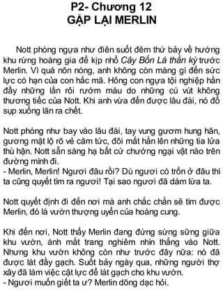 P2- Chương 12
GẶP LẠI MERLIN
Nott phóng ngựa như điên suốt đêm thứ bảy về hướng
khu rừng hoàng gia để kịp nhổ Cây Bốn Lá thần kỳ trước
Merlin. Vì quá nôn nóng, anh không còn màng gì đến sức
lực có hạn của con hắc mã. Hông con ngựa tội nghiệp hằn
đầy những lằn rôi rướm máu do những cú vút không
thương tiếc của Nott. Khi anh vừa đến được lâu đài, nó đổ
sụp xuống lăn ra chết.
Nott phóng như bay vào lâu đài, tay vung gươm hung hãn,
gương mặt lộ rõ vẻ căm tức, đôi mắt hằn lên những tia lửa
thù hận. Nott sẵn sàng hạ bất cứ chướng ngại vật nào trên
đường mình đi.
- Merlin, Merlin! Ngươi đâu rồi? Dù ngươi có trốn ở đâu thì
ta cũng quyết tìm ra ngươi! Tại sao ngươi đã dám lừa ta.
Nott quyết định đi đến nơi mà anh chắc chắn sẽ tìm được
Merlin, đó là vườn thượng uyển của hoàng cung.
Khi đến nơi, Nott thấy Merlin đang đứng sừng sững giữa
khu vườn, ánh mắt trang nghiêm nhìn thẳng vào Nott.
Nhưng khu vườn không còn như trước đây nữa: nó đã
được lát đầy gạch. Suốt bảy ngày qua, những người thợ
xây đã làm việc cật lực để lát gạch cho khu vườn.
- Ngươi muốn giết ta ư? Merlin dõng dạc hỏi.
 