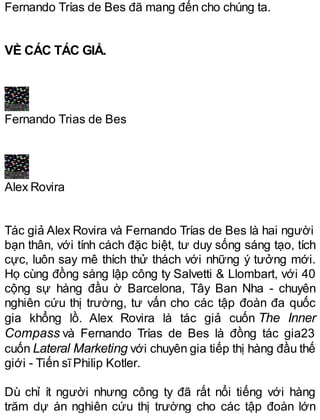 Fernando Trías de Bes đã mang đến cho chúng ta.
VỀ CÁC TÁC GIẢ.
Fernando Trias de Bes
Alex Rovira
Tác giả Alex Rovira và Fernando Trías de Bes là hai người
bạn thân, với tính cách đặc biệt, tư duy sống sáng tạo, tích
cực, luôn say mê thích thử thách với những ý tưởng mới.
Họ cùng đồng sáng lập công ty Salvetti & Llombart, với 40
cộng sự hàng đầu ờ Barcelona, Tây Ban Nha - chuyên
nghiên cứu thị trường, tư vấn cho các tập đoàn đa quốc
gia khổng lồ. Alex Rovira là tác giả cuốn The Inner
Compass và Fernando Trías de Bes là đồng tác gia23
cuốn Lateral Marketing với chuyên gia tiếp thị hàng đầu thế
giới - Tiến sĩPhilip Kotler.
Dù chỉ ít người nhưng công ty đã rất nổi tiếng với hàng
trăm dự án nghiên cứu thị trường cho các tập đoàn lớn
 