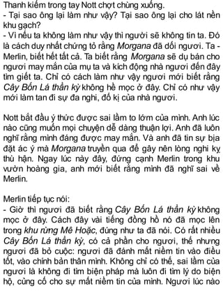 Thanh kiếm trong tay Nott chợt chùng xuống.
- Tại sao ông lại làm như vậy? Tại sao ông lại cho lát nền
khu gạch?
- Vì nếu ta không làm như vậy thì người sẽ không tin ta. Đó
là cách duy nhất chứng tỏ rằng Morgana đã dối ngươi. Ta -
Merlin, biết hết tất cả. Ta biết rằng Morgana sẽ dụ bán cho
ngươi may mắn của mụ ta và kích động nhà ngươi đến đây
tìm giết ta. Chỉ có cách làm như vậy ngươi mới biết rằng
Cây Bốn Lá thần kỳ không hề mọc ở đây. Chỉ có như vậy
mới làm tan đi sự đa nghi, đố kị của nhà ngươi.
Nott bắt đầu ý thức được sai lầm to lớm của mình. Anh lúc
nào cũng muốn mọi chuyện dễ dàng thuận lợi. Anh đã luôn
nghĩ rằng mình đáng được may mắn. Và anh đã tin sự bịa
đặt ác ý mà Morgana truyền qua để gây nên lòng nghi kỵ
thù hận. Ngay lúc này đây, đứng cạnh Merlin trong khu
vườn hoàng gia, anh mới biết rằng mình đã nghĩ sai về
Merlin.
Merlin tiếp tục nói:
- Giờ thì ngươi đã biết rằng Cây Bốn Lá thần kỳ không
mọc ở đây. Cách đây vài tiếng đồng hồ nó đã mọc lên
trong khu rừng Mê Hoặc, đúng như ta đã nói. Có rất nhiều
Cây Bốn Lá thần kỳ, có cả phần cho ngươi, thế nhưng
ngươi đã bỏ cuộc: ngươi đã đánh mất niềm tin vào điều
tốt, vào chính bản thân mình. Không chỉ có thế, sai lầm của
ngươi là không đi tìm biện pháp mà luôn đi tìm lý do biện
hộ, củng cố cho sự mất niềm tin của mình. Ngươi lúc nào
 