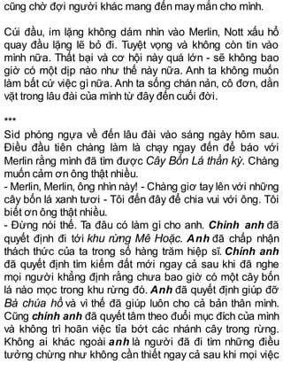 cũng chờ đợi người khác mang đến may mắn cho mình.
Cúi đầu, im lặng không dám nhìn vào Merlin, Nott xấu hổ
quay đầu lặng lẽ bỏ đi. Tuyệt vọng và không còn tin vào
mình nữa. Thất bại và cơ hội này quá lớn - sẽ không bao
giờ có một dịp nào như thế này nữa. Anh ta không muốn
làm bất cứ việc gì nữa. Anh ta sống chán nản, cô đơn, dằn
vặt trong lâu đài của mình từ đây đến cuối đời.
***
Sid phóng ngựa về đến lâu đài vào sáng ngày hôm sau.
Điều đầu tiên chàng làm là chạy ngay đến để báo với
Merlin rằng mình đã tìm được Cây Bốn Lá thần kỳ. Chàng
muốn cảm ơn ông thật nhiều.
- Merlin, Merlin, ông nhìn này! - Chàng giơ tay lên với những
cây bốn lá xanh tươi - Tôi đến đây để chia vui với ông. Tôi
biết ơn ông thật nhiều.
- Đừng nói thế. Ta đâu có làm gì cho anh. Chính anh đã
quyết định đi tới khu rừng Mê Hoặc. Anh đã chấp nhận
thách thức của ta trong số hàng trăm hiệp sĩ. Chính anh
đã quyết định tìm kiếm đất mới ngay cả sau khi đã nghe
mọi người khẳng định rằng chưa bao giờ có một cây bốn
lá nào mọc trong khu rừng đó. Anh đã quyết định giúp đỡ
Bà chúa hồ và vì thế đã giúp luôn cho cả bản thân mình.
Cũng chính anh đã quyết tâm theo đuổi mục đích của mình
và không trì hoãn việc tỉa bớt các nhánh cây trong rừng.
Không ai khác ngoài anh là người đã đi tìm những điều
tưởng chừng như không cần thiết ngay cả sau khi mọi việc
 