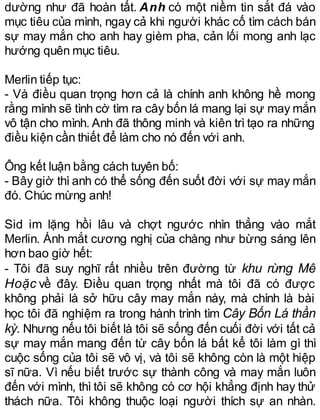 dường như đã hoàn tất. Anh có một niềm tin sắt đá vào
mục tiêu của mình, ngay cả khi người khác cố tìm cách bán
sự may mắn cho anh hay gièm pha, cản lối mong anh lạc
hướng quên mục tiêu.
Merlin tiếp tục:
- Và điều quan trọng hơn cả là chính anh không hề mong
rằng mình sẽ tình cờ tìm ra cây bốn lá mang lại sự may mắn
vô tận cho mình. Anh đã thông minh và kiên trì tạo ra những
điều kiện cần thiết để làm cho nó đến với anh.
Ông kết luận bằng cách tuyên bố:
- Bây giờ thì anh có thể sống đến suốt đời với sự may mắn
đó. Chúc mừng anh!
Sid im lặng hồi lâu và chợt ngước nhìn thẳng vào mắt
Merlin. Ánh mắt cương nghị của chàng như bừng sáng lên
hơn bao giờ hết:
- Tôi đã suy nghĩ rất nhiều trên đường từ khu rừng Mê
Hoặc về đây. Điều quan trọng nhất mà tôi đã có được
không phải là sở hữu cây may mắn này, mà chính là bài
học tôi đã nghiệm ra trong hành trình tìm Cây Bốn Lá thần
kỳ. Nhưng nếu tôi biết là tôi sẽ sống đến cuối đời với tất cả
sự may mắn mang đến từ cây bốn lá bất kể tôi làm gì thì
cuộc sống của tôi sẽ vô vị, và tôi sẽ không còn là một hiệp
sĩ nữa. Vì nếu biết trước sự thành công và may mắn luôn
đến với mình, thì tôi sẽ không có cơ hội khẳng định hay thử
thách nữa. Tôi không thuộc loại người thích sự an nhàn.
 