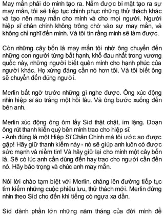 May mắn phải do mình tạo ra. Nắm được bí mật tạo ra sự
may mắn, tôi sẽ tiếp tục chinh phục những thử thách khác
và tạo nên may mắn cho mình và cho mọi người. Người
hiệp sĩ chân chính không trông chờ vào sự may mắn, và
không chỉ nghĩđến mình. Và tôi tin rằng mình sẽ làm được.
Còn những cây bốn lá may mắn tôi nhờ ông chuyển đến
những con người từng bất hạnh, khổ đau nhất trong vương
quốc này, những người biết quên mình cho hạnh phúc của
người khác. Họ xứng đáng cần nó hơn tôi. Và tôi biết ông
sẽ chuyển đến đúng người.
Merlin bất ngờ trước những gì nghe được. Ông xúc động
nhìn hiệp sĩ áo trắng một hồi lâu. Và ông bước xuống đến
bên anh.
Merlin xúc động ông ôm lấy Sid thật chặt, im lặng. Đoạn
ông rút thanh kiến quý bên mình trao cho hiệp sĩ.
- Anh đúng là một Hiệp Sĩ Chân Chính mà tôi ước ao được
gặp! Hãy giữ thanh kiếm này - nó sẽ giúp anh luôn có được
sức mạnh và niềm tin! Và hãy giữ lại cho mình một cây bốn
lá. Sẽ có lúc anh cần dùng đến hay trao cho người cần đến
nó. Hãy bảo trọng và chúc anh may mắn.
Nói lời chào tạm biệt với Merlin, chàng lên đường tiếp tục
tìm kiếm những cuộc phiêu lưu, thử thách mới. Merlin đứng
nhìn theo Sid cho đến khi tiếng có ngựa xa dần.
Sid dành phần lớn những năm tháng của đời mình để
 