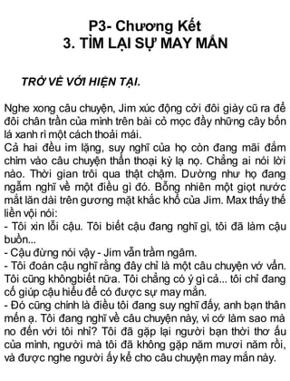 P3- Chương Kết
3. TÌM LẠI SỰ MAY MẮN
TRỞ VỀ VỚI HIỆN TẠI.
Nghe xong câu chuyện, Jim xúc động cởi đôi giày cũ ra để
đôi chân trần của mình trên bài cỏ mọc đầy những cây bốn
lá xanh rìmột cách thoải mái.
Cả hai đều im lặng, suy nghĩ của họ còn đang mãi đắm
chìm vào câu chuyện thẩn thoại kỳ lạ nọ. Chẳng ai nói lời
nào. Thời gian trôi qua thật chậm. Dường như họ đang
ngẫm nghĩ về một điều gì đó. Bỗng nhiên một giọt nước
mắt lăn dài trên gương mặt khắc khổ của Jim. Max thấy thế
liền vội nói:
- Tôi xin lỗi cậu. Tôi biết cậu đang nghĩ gì, tôi đã làm cậu
buồn...
- Cậu đừng nói vậy - Jim vẫn trầm ngâm.
- Tôi đoán cậu nghĩ rằng đây chỉ là một câu chuyện vớ vẩn.
Tôi cũng khôngbiết nữa. Tôi chẳng có ý gì cả... tôi chỉ đang
cố giúp cậu hiểu để có được sự may mắn.
- Đó cũng chính là điều tôi đang suy nghĩ đấy, anh bạn thân
mến ạ. Tôi đang nghĩ về câu chuyện này, vì cớ làm sao mà
no đến với tôi nhỉ? Tôi đã gặp lại người bạn thời thơ ấu
của mình, người mà tôi đã không gặp năm mươi năm rồi,
và được nghe người ấy kể cho câu chuyện may mắn này.
 