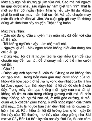 Max suy nghĩ về những gì Jim vừa nói. Sao mà hai người
lại gặp được nhau sau ngần ấy năm biệt tích nhỉ? Thật là
một sự tình cờ ngẫu nhiên. Nhưng nếu vậy thì đó không
phải là một sự may mắn thật sự rồi. Và câu chuyện may
mắn đã tình cờ đến với Jim. Và cuộc gặp gỡ này đã không
đúng với tinh thần cây chuyện. Thật đáng buồn!
Max thừa nhận:
- Cậu nói đúng. Câu chuyện may mắn này đã đến với cậu
rất tình cờ.
- Tôi không nghĩnhư vậy - Jim chậm rãi nói.
- Ngược lại à? - Max ngạc nhiên không biết Jim đang ám
chỉ điều gì.
- Đúng vậy. Tôi đã là người tạo ra các điều kiện để câu
chuyện này đến với tôi, để chomay mắn có thể mỉm cười
với tôi.
- Cậu à?
- Đúng vậy, anh bạn thơ ấu của tôi. Chúng ta đã không tình
cờ gặp nhau. Trong bốn năm gần đây, cuộc sống của tôi
khốn khổ hơn bao giờ hết và hy vọng duy nhất của tôi là tìm
lại được người bạn thân duy nhất mà tôi có: đó chính là cậu
đấy. Trong mấy năm qua không một ngày nào mà tôi lại
không cố tìm ra cậu trong những gương mặt mà tôi nhìn
thấy. Không sót người nào cả, ở mỗi góc đường, ở mỗi
quán xá, ở cột đèn giao thông, ở mỗi ngóc ngách của thành
phố này... Cậu là người bạn thân duy nhất mà tôi có,mà tôi
luôn nhớ về. Rất nhiều lần tôi đã tưởng tượng tới ngày tôi
tìm thấy cậu. Tôi thường mơ thấy cậu, cũng giống như Sid
mơ về Cây Bốn Lá thần ky của anh ấy. Đôi lúc, tôi còn cảm
 