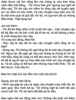 nhận được cái ôm nồng ấm mà chúng ta vừa trao nhau
cách đây một tiếng... Tôi chưa bao giờ ngừng suy nghĩ về
điều này. Tôi tìm cậu với niềm tin rằng cậu sẽ truyền nghị
lực và niềm tin cho mình. Và câu chuyện may mắn vừa rồi
là một món quà vô giá đối với tôi, nó quý hơn tất cả những
điều khác. Thật đúng lúc!
Jim nói thêm:
- Tôi đã tìm thấy c65u vì tôi muốn tìm cậu... Cậu chuyện cậu
kể đã đến với tôi bởi vì tôi đã đi tìm nó, dù tôi không ý thức
là mình đang làm như vậy.
Vô cùng xúc động, Max hỏi:
- Như vậy là cậu đã tin vào cậu chuyện vàtin rằng nó có
thật?
- Đúng vậy. Tôi không hề nghĩ rằng đó là một câu chuyện vô
bổ. Ngượ lại, lần gặp gỡ này của chúng ta chứng tỏ với tôi
một điều rằng tôi cũng có thể làm được như Sid. Hôn nay,
tôi đã là người tạo ra may mắn cho mình với câu chuyện kỳ
lạ. Và tôi cũng có thể tạo nên những may mắn khác. Tôi sẽ
làm được. Cậu hãy tin.
Max ôm chặt Jim xúc độn như một câu trả lời.
Giọng Jim trở nên rất lạ:
- Hôm nay gặp lại cậu và nghe câu chuyện may mắn đó, tôi
cảm giác như mình trẻ lại. Tôi không nghĩ là mình đã sáu
mươi tuổi rồi. Tôi sẽ dám bắt đầu lại từ đầu.
Max nghe thế xúc động nhìn Jim. Không cần phải nói thêm
 